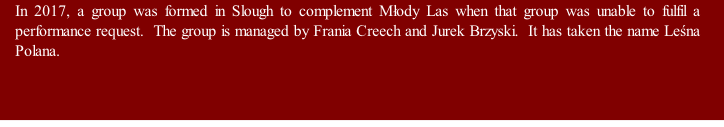 In 2017, a group was formed in Slough to complement Młody Las when that group was unable to fulfil a performance request.  The group is managed by Frania Creech and Jurek Brzyski.  It has taken the name Leśna Polana.